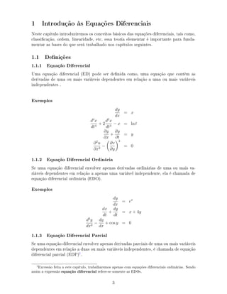 1 Introdução às Equações Diferenciais
Neste capítulo introduziremos os conceitos básicos das equações diferenciais, tais como,
classicação, ordem, linearidade, etc, essa teoria elementar é importante para funda-
mentar as bases do que será trabalhado nos capítulos seguintes.
1.1 Denições
1.1.1 Equação Diferencial
Uma equação diferencial (ED) pode ser denida como, uma equação que contém as
derivadas de uma ou mais variáveis dependentes em relação a uma ou mais variáveis
independentes .
Exemplos
dy
dx
= x
d4
x
dt4
+ 2
d3
x
dt3
− x = ln t
∂y
∂x
+
∂y
∂t
= y
∂2
u
∂x2
−
∂v
∂y
3
= 0
1.1.2 Equação Diferencial Ordinária
Se uma equação diferencial envolver apenas derivadas ordinárias de uma ou mais va-
riáveis dependentes em relação a apenas uma variável independente, ela é chamada de
equação diferencial ordinária (EDO).
Exemplos
dy
dx
= ex
dx
dt
+
dy
dt
= x + 4y
d2
y
dx2
−
dy
dx
+ cos y = 0
1.1.3 Equação Diferencial Parcial
Se uma equação diferencial envolver apenas derivadas parciais de uma ou mais variáveis
dependentes em relação a duas ou mais variáveis independentes, é chamada de equação
diferencial parcial (EDP)1
.
Excessão feita a este capítulo, trabalharemos apenas com equações diferenciais ordinárias. Sendo
assim a expressão equação diferencial refere-se somente as EDOs.
3
 