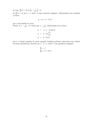 ou seja, dp
dx
(x) = 0 ou x − 1
p(x)
= 0.
Se dp
dx
(x) = 0, p(x) = c, onde c é uma constante qualquer. Substituindo esse resultado
y temos,
y = cx + 1 − ln |c|
que é uma família de retas.
Porém, se x − 1
p(x)
= 0, temos que x = 1
p(x)
, substituindo em y temos,
y = 1 + 1 − ln |p(x)|
y = 2 − ln
1
x
y = 2 + ln |x|
que é a solução singular da nossa equação, também podemos apresentar essa solução
na forma paramétrica, fazendo p(x) = 1
x
= t, onde t é um parâmetro qualquer,
x = 1
t
y = 2 + ln |t|
31
 