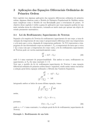 3 Aplicações das Equações Diferenciais Ordinárias de
Primeira Ordem
Este capítulo traz algumas aplicações das equações diferenciais ordinárias de primeira
ordem, algumas clássicas como o Modelo de Dinâmica Populacional de Malthus outras
mais complexas como o Modelo de von Bertalany para o crescimento de peixes. O
objetivo desse capítulo é exibir a gama de aplicações que essas equações podem ter nas
mais variadas áreas do cohecimento, tornando-as muito mais que apenas um objeto de
estudo puramente matemático.
3.1 Lei do Resfriamento/Aquecimento de Newton
Segundo a lei empírica de Newton do resfriamento/aquecimento de um corpo, a taxa de
variação da temperatura de um corpo é proporcional à diferença entre sua temperatura
e a do meio que o cerca, chamada de temperatura ambiente. Se T(t) representar a tem-
peratura de um determinado corpo no instante t, Tm a temperatura do meio que o cerca
e dT
dt
a taxa com que a temperatura do corpo varia, a lei do resfriamento/aquecimento
de Newton pode ser escrita matematicamente como:
dT
dt
= λ(T − Tm) (29)
onde λ é uma constante de proporcionalidade. Em ambos os casos, resfriamento ou
aquecimento, se Tm for uma constante λ  0.
Note que o modelo da lei de resfriamento/aquecimento de Newton é uma equação
diferencial ordinária de primeira ordem linear e separável, sendo assim vamos encontrar
a solução geral desta equação utilizando o Método das Variáveis Separáveis.
dT
dt
= λ(T − Tm)
dT
(T − Tm)
= λdt
integrando ambos os lados da nossa última equação, temos
dT
(T − Tm)
= λdt
assim,
ln |T − Tm| = λt + c1
portanto,
T(t) = Tm + c2eλt
(30)
onde c2 = ec1
é uma constante, é a solução geral da lei de resfriamento/aquecimento de
Newton.
Exemplo 1. Resfriamento de um bolo
32
 
