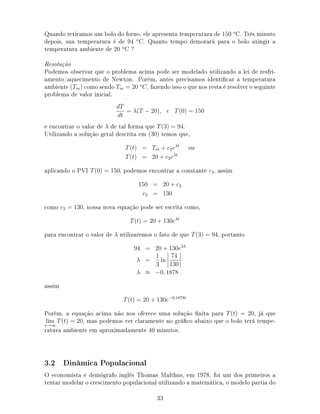 Quando retiramos um bolo do forno, ele apresenta temperatura de 150 o
C. Três minuto
depois, sua temperatura é de 94 o
C. Quanto tempo demorará para o bolo atingir a
temperatura ambiente de 20 o
C ?
Resolução
Podemos observar que o problema acima pode ser modelado utilizando a lei de resfri-
amento/aquecimento de Newton. Porém, antes precisamos identicar a temperatura
ambiente (Tm) como sendo Tm = 20 o
C, fazendo isso o que nos resta é resolver o seguinte
problema de valor inicial.
dT
dt
= λ(T − 20), e T(0) = 150
e encontrar o valor de λ de tal forma que T(3) = 94.
Utilizando a solução geral descrita em (30) temos que,
T(t) = Tm + c2eλt
ou
T(t) = 20 + c2eλt
aplicando o PVI T(0) = 150, podemos encontrar a constante c2, assim
150 = 20 + c2
c2 = 130
como c2 = 130, nossa nova equação pode ser escrita como,
T(t) = 20 + 130eλt
para encontrar o valor de λ utilizaremos o fato de que T(3) = 94, portanto
94 = 20 + 130e3λ
λ =
1
3
ln
74
130
λ ≈ −0, 1878
assim
T(t) = 20 + 130e−0,1878t
Porém, a equação acima não nos oferece uma solução nita para T(t) = 20, já que
lim
x→∞
T(t) = 20, mas podemos ver claramente no gráco abaixo que o bolo terá tempe-
ratura ambiente em aproximadamente 40 minutos.
3.2 Dinâmica Populacional
O economista e demógrafo inglês Thomas Malthus, em 1978, foi um dos primeiros a
tentar modelar o crescimento populacional utilizando a matemática, o modelo partia do
33
 