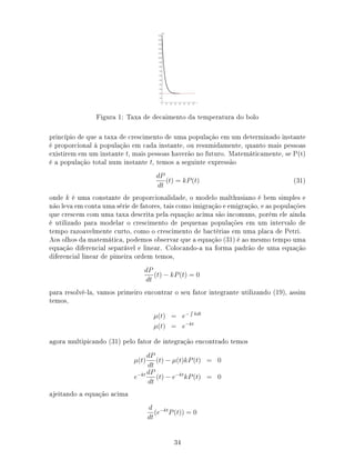 Figura 1: Taxa de decaimento da temperatura do bolo
princípio de que a taxa de crescimento de uma população em um determinado instante
é proporcional à população em cada instante, ou resumidamente, quanto mais pessoas
existirem em um instante t, mais pessoas haverão no futuro. Matemáticamente, se P(t)
é a população total num instante t, temos a seguinte expressão
dP
dt
(t) = kP(t) (31)
onde k é uma constante de proporcionalidade, o modelo malthusiano é bem simples e
não leva em conta uma série de fatores, tais como imigração e emigração, e as populações
que crescem com uma taxa descrita pela equação acima são incomuns, porém ele ainda
é utilizado para modelar o crescimento de pequenas populações em um intervalo de
tempo razoavelmente curto, como o crescimento de bactérias em uma placa de Petri.
Aos olhos da matemática, podemos observar que a equação (31) é ao mesmo tempo uma
equação diferencial separável e linear. Colocando-a na forma padrão de uma equação
diferencial linear de pimeira ordem temos,
dP
dt
(t) − kP(t) = 0
para resolvê-la, vamos primeiro encontrar o seu fator integrante utilizando (19), assim
temos,
µ(t) = e− kdt
µ(t) = e−kt
agora multipicando (31) pelo fator de integração encontrado temos
µ(t)
dP
dt
(t) − µ(t)kP(t) = 0
e−kt dP
dt
(t) − e−kt
kP(t) = 0
ajeitando a equação acima
d
dt
(e−kt
P(t)) = 0
34
 