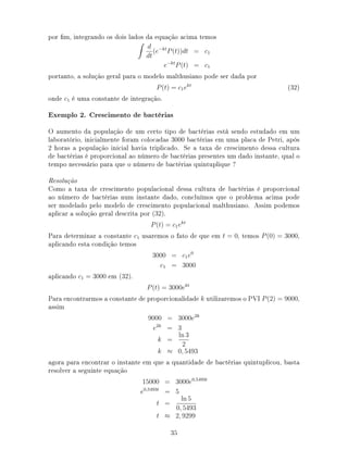 por m, integrando os dois lados da equação acima temos
d
dt
(e−kt
P(t))dt = c1
e−kt
P(t) = c1
portanto, a solução geral para o modelo malthusiano pode ser dada por
P(t) = c1ekt
(32)
onde c1 é uma constante de integração.
Exemplo 2. Crescimento de bactérias
O aumento da população de um certo tipo de bactérias está sendo estudado em um
laboratório, inicialmente foram colocadas 3000 bactérias em uma placa de Petri, após
2 horas a população inicial havia triplicado. Se a taxa de crescimento dessa cultura
de bactérias é proporcional ao número de bactérias presentes um dado instante, qual o
tempo necessário para que o número de bactérias quintuplique ?
Resolução
Como a taxa de crescimento populacional dessa cultura de bactérias é proporcional
ao número de bactérias num instante dado, concluímos que o problema acima pode
ser modelado pelo modelo de crescimento populacional malthusiano. Assim podemos
aplicar a solução geral descrita por (32).
P(t) = c1ekt
Para determinar a constante c1 usaremos o fato de que em t = 0, temos P(0) = 3000,
aplicando esta condição temos
3000 = c1e0
c1 = 3000
aplicando c1 = 3000 em (32).
P(t) = 3000ekt
Para encontrarmos a constante de proporcionalidade k utilizaremos o PVI P(2) = 9000,
assim
9000 = 3000e2k
e2k
= 3
k =
ln 3
2
k ≈ 0, 5493
agora para encontrar o instante em que a quantidade de bactérias quintuplicou, basta
resolver a seguinte equação
15000 = 3000e0,5493t
e0,5493t
= 5
t =
ln 5
0, 5493
t ≈ 2, 9299
35
 
