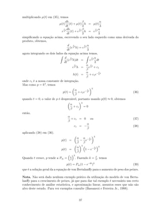 multiplicando µ(t) em (35), temos
µ(t)
dh
dt
(t) + µ(t)
β
3
h = µ(t)
α
3
e
β
3
t dh
dt
(t) + e
β
3
t β
3
h = e
β
3
t α
3
simpicando a equação acima, escrevendo o seu lado esquerdo como uma derivada do
produto, obtemos,
d
dt
(e
β
3
t
h) = e
β
3
t α
3
agora integrando os dois lados da equação acima temos,
d
dt
(e
β
3
t
h)dt = e
β
3
t α
3
dt
e
β
3
t
h =
α
β
e
β
3
t
+ c1
h(t) =
α
β
+ c1e− β
3
t
onde c1 é a nossa constante de integração.
Mas como p = h3
, temos
p(t) =
α
β
+ c1e− β
3
t
3
(36)
quando t = 0, o valor de p é desprezável, portanto usando p(0) ≈ 0, obtemos
α
β
+ c1
3
= 0
então,
α
β
+ c1 = 0 ou (37)
c1 = −
α
β
(38)
aplicando (38) em (36).
p(t) =
α
β
−
α
β
e− β
3
t
3
p(t) =
α
β
3
1 − e− β
3
t
3
Quando t cresce, p tende a P∞ = α
β
3
. Fazendo k = β
3
, temos
p(t) = P∞(1 − e−kt
)3
(39)
que é a solução geral da a equação de von Bertalany para o aumento de peso dos peixes.
Nota. Não será dado nenhum exemplo prático da utilização do modelo de von Berta-
lany para o crescimento de peixes, já que para dar tal exemplo é necessário um certo
conhecimento de análise estatística, e aproximação linear, assuntos esses que não são
alvo deste estudo. Para ver exemplos consulte (Bassanezi e Ferreira Jr., 1988).
37
 