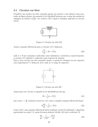 3.4 Circuitos em Série
Considere um circuito em série contendo apenas um resistor e um indutor como mos-
trado na gura abaixo, da segunda lei de Kirchho sabemos que a soma das quedas de
voltagem no indutor Ldi
dt
e no resistor (iR) é igual à voltagem aplicada no circuito
(E(t)).
Figura 2: Circuito em série LR
Assim a equação diferencial para a corrente i(t) é dada por,
L
di
dt
+ Ri = E(t) (40)
onde L e R são constantes conhecidas como indutância e resistência, respectivamente,
a corrente i(t) também é conhecida como resposta do sistema.
Para o novo circuito em série mostrado abaixo, a queda de voltagem em um capacitor
com capacitância C é dada por q
C
(t), onde q é a carga do capacitor.
Figura 3: Circuito em série RC
Assim para este circuito a segunda lei de Kirchho nos diz que,
Ri +
1
C
q = E(t) (41)
mas como i = dq
dt
, podemos reescrever (41) como a seguinte equação diferencial linear.
R
dq
dt
+
1
C
q = E(t) (42)
Como (42) é uma equação diferencial linear podemos resolvê-la utilizando o algorítmo
apresentado na seção 1.4, assim devemos primeiro dividir (42) pelo coeciente R,
dq
dt
+
1
CR
q =
E(t)
R
(43)
38
 