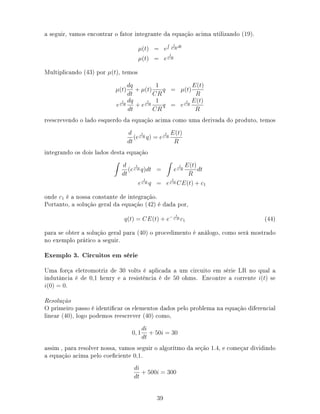 a seguir, vamos encontrar o fator integrante da equação acima utilizando (19).
µ(t) = e
1
CR
dt
µ(t) = e
t
CR
Multiplicando (43) por µ(t), temos
µ(t)
dq
dt
+ µ(t)
1
CR
q = µ(t)
E(t)
R
e
t
CR
dq
dt
+ e
t
CR
1
CR
q = e
t
CR
E(t)
R
reescrevendo o lado esquerdo da equação acima como uma derivada do produto, temos
d
dt
(e
t
CR q) = e
t
CR
E(t)
R
integrando os dois lados desta equação
d
dt
(e
t
CR q)dt = e
t
CR
E(t)
R
dt
e
t
CR q = e
t
CR CE(t) + c1
onde c1 é a nossa constante de integração.
Portanto, a solução geral da equação (42) é dada por,
q(t) = CE(t) + e− t
CR c1 (44)
para se obter a solução geral para (40) o procedimento é análogo, como será mostrado
no exemplo prático a seguir.
Exemplo 3. Circuitos em série
Uma força eletromotriz de 30 volts é aplicada a um circuito em série LR no qual a
indutância é de 0,1 henry e a resistência é de 50 ohms. Encontre a corrente i(t) se
i(0) = 0.
Resolução
O primeiro passo é identicar os elementos dados pelo problema na equação diferencial
linear (40), logo podemos reescrever (40) como,
0, 1
di
dt
+ 50i = 30
assim , para resolver nossa, vamos seguir o algorítmo da seção 1.4, e começar dividindo
a equação acima pelo coeciente 0,1.
di
dt
+ 500i = 300
39
 