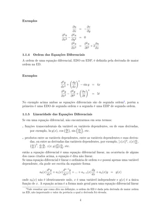 Exemplos
∂u
∂x
= −
∂v
∂y
∂2
u
∂x2
−
∂2
u
∂y2
= 0
∂2
u
∂x2
=
∂2
u
∂t2
+ 2
∂u
∂x
1.1.4 Ordem das Equações Diferenciais
A ordem de uma equação diferencial, EDO ou EDP, é denida pela derivada de maior
ordem na ED.
Exemplos
d2
y
dx2
+
dy
dx
3
− sin y = 4x
∂2
y
∂x2
−
∂2
y
∂t2
+
∂u
∂t
4
= 5t
No exemplo acima ambas as equações diferenciais são de segunda ordem2
, porém a
primeira é uma EDO de segunda ordem e a segunda é uma EDP de segunda ordem.
1.1.5 Linearidade das Equações Diferenciais
Se em uma equação diferencial, não encontrarmos em seus termos:
. funções transcendentais da variável ou variáveis dependentes, ou de suas derivadas,
por exemplo, ln y(x), cos dy
dx
, sin ∂x
∂y
, etc.
. produtos entre as variáveis dependentes, entre as variáveis dependentes e suas deriva-
das, ou entre as derivadas das variáveis dependentes, por exemplo, [z(x)]2
, z(x)dz
dx
,
dz
dx
3
, dz
dx
dy
dx
, z(x, y)∂4z
∂x4
∂z
∂y
, etc.
então a equação diferencial é uma equação diferencial linear, na ocorrência de alguns
dos casos citados acima, a equação é dita não linear.
Se uma equação diferencial é linear e ordinária de ordem n e possui apenas uma variável
dependente, ela pode ser escrita da seguinte forma
a0(x)
dn
y
dxn
+ a1(x)
dn−1
y
dxn−1
+ ... + an−1(x)
dy
dx
+ an(x)y = g(x)
onde a0(x) não é identicamente nulo, x é uma variável independente e y(x) é a única
função de x. A equação acima é a forma mais geral para uma equação diferencial linear
Vale ressaltar que como dito na denição, a ordem da ED é dada pela derivada de maior ordem
na ED, não importando o valor da potência a qual a derivada foi elevada.
4
 