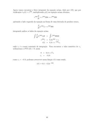 Agora vamos encontrar o fator integrante da equação acima, dado por (19), que por
vericação é µ(t) = e500t
, multiplicando µ(t) na equação acima obtemos,
e500t di
dt
+ e500t
500i = e500t
300
ajeitando o lado esquerdo da equação na forma de uma derivada do produto temos,
d
dt
(e500t
i) = e500t
300
integrando ambos os lados da equação acima
d
dt
(e500t
i)dt = e500t
300dt
e500t
i = 0, 6e500t
+ c1
i(t) = 0, 6 + e−500t
c1
onde c1 é a nossa constante de integração. Para encontrar o valor numérico de c1,
utilizaremos o PVI i(0) = 0, assim
0 = 0, 6 + e0
c1
c1 = −0, 6
como c1 = −0, 6, podemos reescrever nossa função i(t) como sendo,
i(t) = 0, 6 − 0, 6e−500t
.
40
 