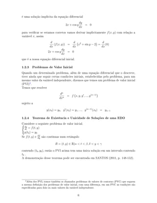 é uma solução implícita da equação diferencial
2x + cos y
dy
dx
= 0
para vericar se estamos corretos vamos derivar implicitamente f(x, y) com relação a
variável x, assim
d
dx
(f(x, y)) =
d
dx
x2
+ sin y − 2 =
d
dx
(0)
2x + cos y
dy
dx
= 0
que é a nossa equação diferencial inicial.
1.2.3 Problemas de Valor Inicial
Quando um determinado problema, além de uma equação diferencial que o descreve,
tiver ainda que seguir certas condicões iniciais, estabelecidas pelo problema, para um
mesmo valor da variável independente, dizemos que temos um problema de valor inicial
(PVI)3
.
Temos que resolver
dn
dxn
= f x, y, y , ..., y(n−1)
sujeito a
y(x0) = y0, y (x0) = y1, ..., y(n−1)
(x0) = yn−1
1.2.4 Teorema de Existência e Unicidade de Soluções de uma EDO
Considere o seguinte problema de valor inicial.
dy
dt
= f(t, y)
y(t0) = y0
Se f(t, y) e ∂f
∂y
são contínuas num retângulo
R = (t, y) ∈ R|α  t  β, δ  y  γ
contendo (t0, y0), então o PVI acima tem uma única solução em um intervalo contendo
t0 .
A demonstração desse teorema pode ser encontrada em SANTOS (2011, p. 148-152).
!Além dos PVI, temos também os chamados problemas de valores de contorno (PVC) que seguem
a mesma denição dos problemas de valor inicial, com uma diferença, em um PVC as condições são
especicadas para dois ou mais valores da variável independente.
6
 