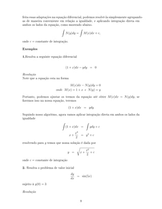 feita essas adaptações na equação diferencial, podemos resolvê-la simplesmente agrupando-
as de maneira conveniente em relação a igualdade, e aplicando integração direta em
ambos os lados da equação, como mostrado abaixo.
N(y)dy = M(x)dx + c,
onde c = constante de integração.
Exemplos
1.Resolva a seguinte equação diferencial
(1 + x)dx − ydy = 0
Resolução
Note que a equação esta na forma
M(x)dx − N(y)dy = 0
onde M(x) = 1 + x e N(y) = y
Portanto, podemos ajustar os termos da equação até obter M(x)dx = N(y)dy, se
zermos isso na nossa equação, teremos
(1 + x)dx = ydy
Seguindo nosso algoritmo, agora vamos aplicar integração direta em ambos os lados da
igualdade
(1 + x)dx = ydy + c
x +
x2
2
= y2
+ c
resolvendo para y temos que nossa solução é dada por
y = x +
x2
2
+ c
onde c = constante de integração
2. Resolva o problema de valor inicial
dy
dx
= sin(5x)
sujeito à y(0) = 3
Resolução
8
 