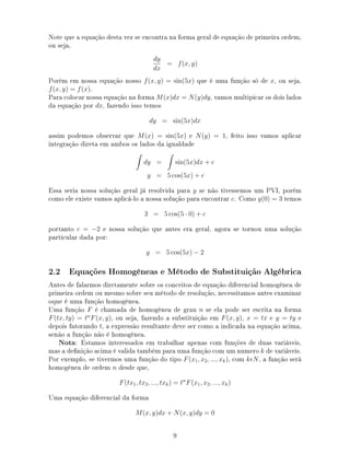 Note que a equação desta vez se encontra na forma geral de equação de primeira ordem,
ou seja,
dy
dx
= f(x, y)
Porém em nossa equação nosso f(x, y) = sin(5x) que é uma função só de x, ou seja,
f(x, y) = f(x).
Para colocar nossa equação na forma M(x)dx = N(y)dy, vamos multipicar os dois lados
da equação por dx, fazendo isso temos
dy = sin(5x)dx
assim podemos observar que M(x) = sin(5x) e N(y) = 1, feito isso vamos aplicar
integração direta em ambos os lados da igualdade
dy = sin(5x)dx + c
y = 5 cos(5x) + c
Essa seria nossa solução geral já resolvida para y se não tivessemos um PVI, porém
como ele existe vamos aplicá-lo a nossa solução para encontrar c. Como y(0) = 3 temos
3 = 5 cos(5 · 0) + c
portanto c = −2 e nossa solução que antes era geral, agora se tornou uma solução
particular dada por:
y = 5 cos(5x) − 2
2.2 Equações Homogêneas e Método de Substituição Algébrica
Antes de falarmos diretamente sobre os conceitos de equação diferencial homogênea de
primeira ordem ou mesmo sobre seu método de resolução, necessitamos antes examinar
oque é uma função homogênea.
Uma função F é chamada de homogênea de grau n se ela pode ser escrita na forma
F(tx, ty) = tn
F(x, y), ou seja, fazendo a substituição em F(x, y), x = tx e y = ty e
depois fatorando t, a expressão resultante deve ser como a indicada na equação acima,
senão a função não é homogênea.
Nota: Estamos interessados em trabalhar apenas com funções de duas variáveis,
mas a denição acima é valida também para uma função com um numero k de variáveis.
Por exemplo, se tivermos uma função do tipo F(x1, x2, ..., xk), com k N, a função será
homogênea de ordem n desde que,
F(tx1, tx2, ..., txk) = tn
F(x1, x2, ..., xk)
Uma equação diferencial da forma
M(x, y)dx + N(x, y)dy = 0
9
 