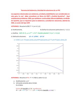 Teorema de Existencia y Unicidad de soluciones de un PVI 
Los aspectos relacionados con existencia, unicidad y estabilidad no son considerados en 
esta guía, lo cual debe consultarse en libros de EDO1 y Análisis Numérico2. Aquí 
analizaremos problemas EDO, que satisfacen: continuidad, diferenciabilidad y condición 
de Lipschitz, que se requieren para la existencia y unicidad de soluciones; además las 
EDO, no serán del tipo Stiff. 
ACTIVIDAD 1. Resuelva la EDO Y’ = Y, en I=[-1,1] 
a. Analíticamente, b. Graficar las soluciones particulares C2= -1, 0 ,1 
a. Analítica: ln(Y) =X + C1 , y = eX+C1 
= eX eC1 ; función solución Y = C2 eX , I = [-1,1] 
b. Grafica de soluciones: y1= -ex; y2=0ex; y3= 1ex 
x=-1:0.01:1; y1=-1*exp(x); plot(x,y1);y2=0*exp(x);plot(x,y2,"r");y3=1*exp(x); plot(x,y3) 
ACTIVIDAD 1. Resuelva el PVI: Y’ = Y; Y(0)=1; sobre I=[-1,1] 
a. Analíticamente: y =ex 
b. Utilizando comando ode en Scilab: 
En el Editor 
function Dy=func158(x, y); Dy = y; endfunction 
x0 =-1 ;y0 = exp(-1); x = -1:0.1:1; yt = ode(y0, x0, x, func158); plot(x,yt,".") 
 