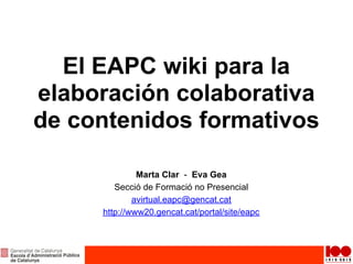 El EAPC wiki para la
elaboración colaborativa
de contenidos formativos

              Marta Clar - Eva Gea
        Secció de Formació no Presencial
             avirtual.eapc@gencat.cat
     http://www20.gencat.cat/portal/site/eapc
 