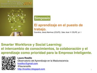 1
Smarter Workforce y Social Learning:!
el intercambio de conocimientos, la colaboración y el
aprendizaje como prioridad para la Empresa Inteligente. !
El aprendizaje en el puesto de
trabajo. !
Coordina: Jesús Martínez (CEJFE) Sala: Aula 11 CEJFE, pl. 1 !
Simposio
Laura Rosillo!
Observatorio del Aprendizaje en la Madurescencia!
lrosilloc@gmail.com!
@laurarosillo!
http://lrosilloc.blogspot.com!
 