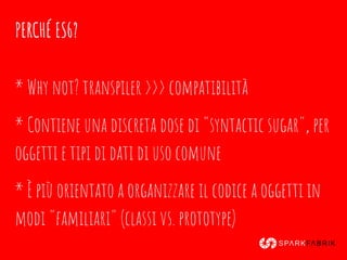 PERCHÉ ES6?
* Why not? transpiler >>> compatibilità
* Contiene una discreta dose di "syntactic sugar", per
oggetti e tipi di dati di uso comune
* È più orientato a organizzare il codice a oggetti in
modi "familiari" (classi vs. prototype)
 