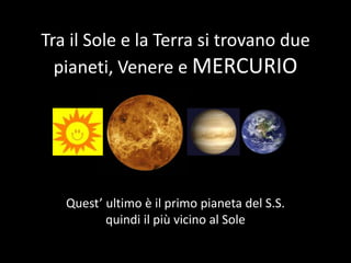 Tra il Sole e la Terra si trovano due pianeti, Venere e MERCURIO Quest’ ultimo è il primo pianeta del S.S. quindi il più vicino al Sole 