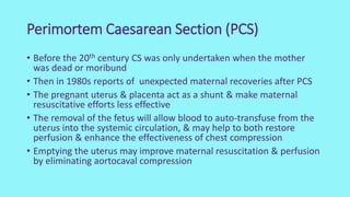 Perimortem Caesarean Section (PCS)
• Before the 20th century CS was only undertaken when the mother
was dead or moribund
• Then in 1980s reports of unexpected maternal recoveries after PCS
• The pregnant uterus & placenta act as a shunt & make maternal
resuscitative efforts less effective
• The removal of the fetus will allow blood to auto-transfuse from the
uterus into the systemic circulation, & may help to both restore
perfusion & enhance the effectiveness of chest compression
• Emptying the uterus may improve maternal resuscitation & perfusion
by eliminating aortocaval compression
 