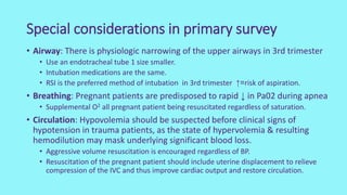 Special considerations in primary survey
• Airway: There is physiologic narrowing of the upper airways in 3rd trimester
• Use an endotracheal tube 1 size smaller.
• Intubation medications are the same.
• RSI is the preferred method of intubation in 3rd trimester ↑=risk of aspiration.
• Breathing: Pregnant patients are predisposed to rapid ↓ in Pa02 during apnea
• Supplemental O2 all pregnant patient being resuscitated regardless of saturation.
• Circulation: Hypovolemia should be suspected before clinical signs of
hypotension in trauma patients, as the state of hypervolemia & resulting
hemodilution may mask underlying significant blood loss.
• Aggressive volume resuscitation is encouraged regardless of BP.
• Resuscitation of the pregnant patient should include uterine displacement to relieve
compression of the IVC and thus improve cardiac output and restore circulation.
 