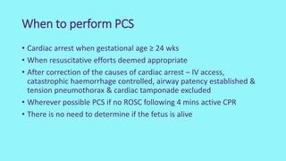 When to perform PCS
• Cardiac arrest when gestational age ≥ 24 wks
• When resuscitative efforts deemed appropriate
• After correction of the causes of cardiac arrest – IV access,
catastrophic haemorrhage controlled, airway patency established &
tension pneumothorax & cardiac tamponade excluded
• Wherever possible PCS if no ROSC following 4 mins active CPR
• There is no need to determine if the fetus is alive
 
