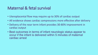 Maternal & fetal survival
• Uteroplacental flow may require up to 30% of cardiac output
• All evidence shows cardiac compressions more effective after delivery
• Delivery of the near term infant provides 30-80% improvement in
cardiac output
• Best outcomes in terms of infant neurologic status appear to
occur if the infant is delivered within 5 minutes of maternal
cardiac arrest
 