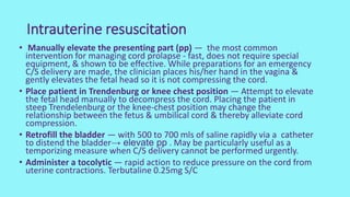 Intrauterine resuscitation
• Manually elevate the presenting part (pp) — the most common
intervention for managing cord prolapse - fast, does not require special
equipment, & shown to be effective. While preparations for an emergency
C/S delivery are made, the clinician places his/her hand in the vagina &
gently elevates the fetal head so it is not compressing the cord.
• Place patient in Trendenburg or knee chest position — Attempt to elevate
the fetal head manually to decompress the cord. Placing the patient in
steep Trendelenburg or the knee-chest position may change the
relationship between the fetus & umbilical cord & thereby alleviate cord
compression.
• Retrofill the bladder — with 500 to 700 mls of saline rapidly via a catheter
to distend the bladder→ elevate pp . May be particularly useful as a
temporizing measure when C/S delivery cannot be performed urgently.
• Administer a tocolytic — rapid action to reduce pressure on the cord from
uterine contractions. Terbutaline 0.25mg S/C
 