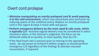 Overt cord prolapse
• Minimize manipulating an overtly prolapsed cord & avoid exposing
it to the cold environment, which may exacerbate poor perfusion by
inducing spasm of the umbilical artery. Replace an overtly prolapsed
cord in the vagina & keep it moist with wet gauze.
• Perform emergency delivery by the most rapid & safe route, which
is typically C/S –Assisted vaginal delivery may be considered in select
situations when, in the clinician's judgment, the fetus can be
delivered safely & as quickly, or more quickly, than by C/S..
• If the fetal heart rate is present prior to moving to the operating
room, do not pause to recheck it before surgery as should perform
emergency C/S regardless of the findings & attempt neonatal
resuscitation, if required.
 