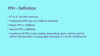 PPH - Definition
• 10 in 1st 24 after delivery
• Traditional PPH loss of ≥ 500mls of blood
• Major PPH ≥ 1000mls
• Severe PPH ≥ 2000mls
• Incidence of PPH varies widely, depending upon criteria used to
define the disorder. A reasonable estimate is 1 to 5% of deliveries
 
