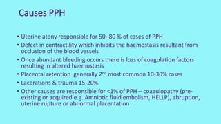 Causes PPH
• Uterine atony responsible for 50- 80 % of cases of PPH
• Defect in contractility which inhibits the haemostasis resultant from
occlusion of the blood vessels
• Once abundant bleeding occurs there is loss of coagulation factors
resulting in altered haemostasis
• Placental retention generally 2nd most common 10-30% cases
• Lacerations & trauma 15-20%
• Other causes are responsible for <1% of PPH – coagulopathy (pre-
existing or acquired e.g. Amniotic fluid embolism, HELLP), abruption,
uterine rupture or abnormal placentation
 