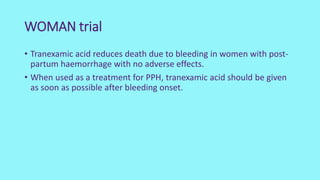 WOMAN trial
• Tranexamic acid reduces death due to bleeding in women with post-
partum haemorrhage with no adverse effects.
• When used as a treatment for PPH, tranexamic acid should be given
as soon as possible after bleeding onset.
 