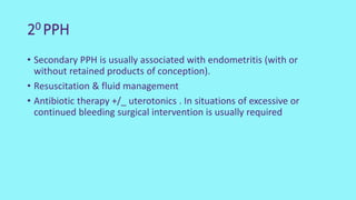 20 PPH
• Secondary PPH is usually associated with endometritis (with or
without retained products of conception).
• Resuscitation & fluid management
• Antibiotic therapy +/_ uterotonics . In situations of excessive or
continued bleeding surgical intervention is usually required
 