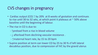 CVS changes in pregnancy
• Cardiac output (CO) ↑ by 20% at 8 weeks of gestation and continues
to rise until 30 to 32 wks, at which point it plateaus at ~ 50% above
baseline until the beginning of labour.
• The rise in CO is due to:
- ↑preload from a rise in blood volume
- ↓ afterload from declining vascular resistance .
- ↑maternal heart rate, by 15 to 20 bpm
• Supine position at term can lower CO by 25 to 30 % cf left lateral
decubitus position, due to compression of IVC by the gravid uterus
 