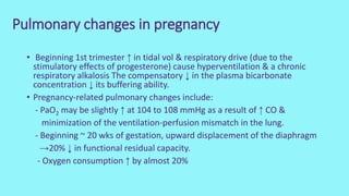 Pulmonary changes in pregnancy
• Beginning 1st trimester ↑ in tidal vol & respiratory drive (due to the
stimulatory effects of progesterone) cause hyperventilation & a chronic
respiratory alkalosis The compensatory ↓ in the plasma bicarbonate
concentration ↓ its buffering ability.
• Pregnancy-related pulmonary changes include:
- PaO2 may be slightly ↑ at 104 to 108 mmHg as a result of ↑ CO &
minimization of the ventilation-perfusion mismatch in the lung.
- Beginning ~ 20 wks of gestation, upward displacement of the diaphragm
→20% ↓ in functional residual capacity.
- Oxygen consumption ↑ by almost 20%
 