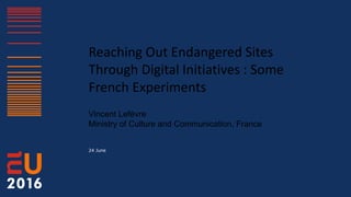Reaching Out Endangered Sites
Through Digital Initiatives : Some
French Experiments
Vincent Lefèvre
Ministry of Culture and Communication, France
24 June
 