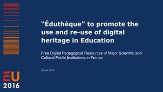 “Éduthèque” to promote the
use and re-use of digital
heritage in Education
Free Digital Pedagogical Resources of Major Scientific and
Cultural Public Institutions in France
20 juin 2016
 
