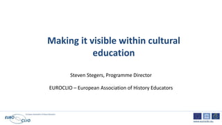 European Association of History Educators
www.euroclio.eu
Making it visible within cultural
education
Steven Stegers, Programme Director
EUROCLIO – European Association of History Educators
 