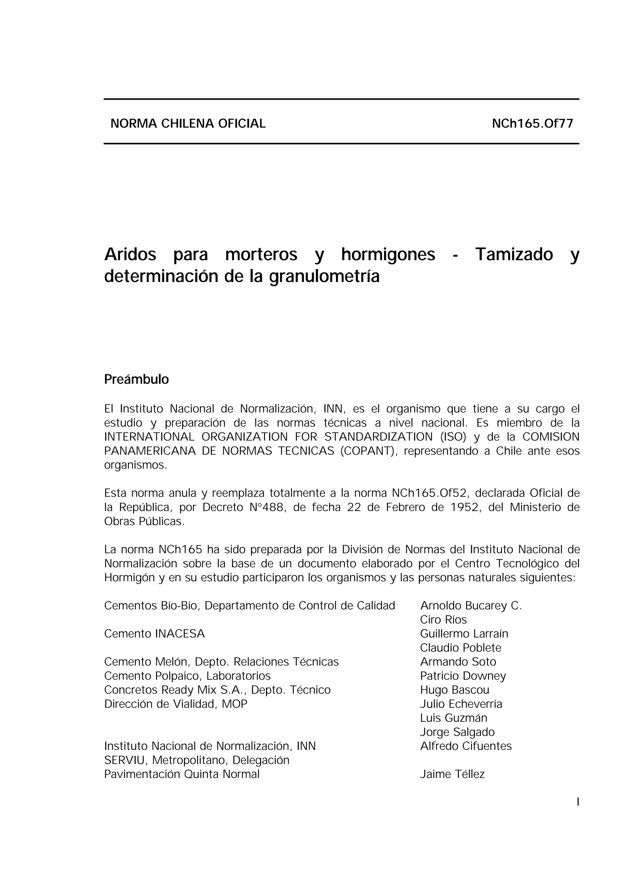 I
NORMA CHILENA OFICIAL NCh165.Of77
Aridos para morteros y hormigones - Tamizado y
determinación de la granulometría
Preámbulo
El Instituto Nacional de Normalización, INN, es el organismo que tiene a su cargo el
estudio y preparación de las normas técnicas a nivel nacional. Es miembro de la
INTERNATIONAL ORGANIZATION FOR STANDARDIZATION (ISO) y de la COMISION
PANAMERICANA DE NORMAS TECNICAS (COPANT), representando a Chile ante esos
organismos.
Esta norma anula y reemplaza totalmente a la norma NCh165.Of52, declarada Oficial de
la República, por Decreto N°488, de fecha 22 de Febrero de 1952, del Ministerio de
Obras Públicas.
La norma NCh165 ha sido preparada por la División de Normas del Instituto Nacional de
Normalización sobre la base de un documento elaborado por el Centro Tecnológico del
Hormigón y en su estudio participaron los organismos y las personas naturales siguientes:
Cementos Bío-Bío, Departamento de Control de Calidad Arnoldo Bucarey C.
Ciro Ríos
Cemento INACESA Guillermo Larraín
Claudio Poblete
Cemento Melón, Depto. Relaciones Técnicas Armando Soto
Cemento Polpaico, Laboratorios Patricio Downey
Concretos Ready Mix S.A., Depto. Técnico Hugo Bascou
Dirección de Vialidad, MOP Julio Echeverría
Luis Guzmán
Jorge Salgado
Instituto Nacional de Normalización, INN Alfredo Cifuentes
SERVIU, Metropolitano, Delegación
Pavimentación Quinta Normal Jaime Téllez
 