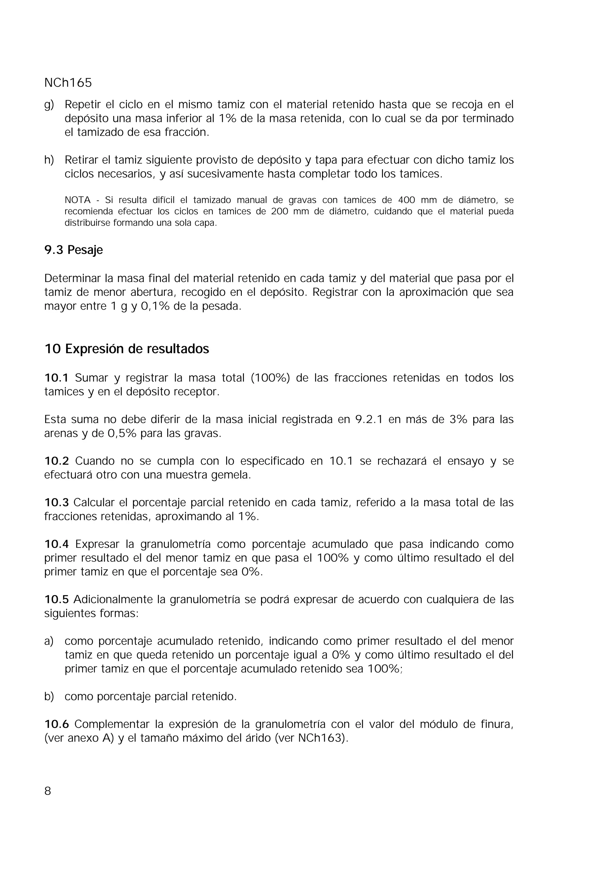NCh165
8
g) Repetir el ciclo en el mismo tamiz con el material retenido hasta que se recoja en el
depósito una masa inferior al 1% de la masa retenida, con lo cual se da por terminado
el tamizado de esa fracción.
h) Retirar el tamiz siguiente provisto de depósito y tapa para efectuar con dicho tamiz los
ciclos necesarios, y así sucesivamente hasta completar todo los tamices.
NOTA - Si resulta difícil el tamizado manual de gravas con tamices de 400 mm de diámetro, se
recomienda efectuar los ciclos en tamices de 200 mm de diámetro, cuidando que el material pueda
distribuirse formando una sola capa.
9.3 Pesaje
Determinar la masa final del material retenido en cada tamiz y del material que pasa por el
tamiz de menor abertura, recogido en el depósito. Registrar con la aproximación que sea
mayor entre 1 g y 0,1% de la pesada.
10 Expresión de resultados
10.1 Sumar y registrar la masa total (100%) de las fracciones retenidas en todos los
tamices y en el depósito receptor.
Esta suma no debe diferir de la masa inicial registrada en 9.2.1 en más de 3% para las
arenas y de 0,5% para las gravas.
10.2 Cuando no se cumpla con lo especificado en 10.1 se rechazará el ensayo y se
efectuará otro con una muestra gemela.
10.3 Calcular el porcentaje parcial retenido en cada tamiz, referido a la masa total de las
fracciones retenidas, aproximando al 1%.
10.4 Expresar la granulometría como porcentaje acumulado que pasa indicando como
primer resultado el del menor tamiz en que pasa el 100% y como último resultado el del
primer tamiz en que el porcentaje sea 0%.
10.5 Adicionalmente la granulometría se podrá expresar de acuerdo con cualquiera de las
siguientes formas:
a) como porcentaje acumulado retenido, indicando como primer resultado el del menor
tamiz en que queda retenido un porcentaje igual a 0% y como último resultado el del
primer tamiz en que el porcentaje acumulado retenido sea 100%;
b) como porcentaje parcial retenido.
10.6 Complementar la expresión de la granulometría con el valor del módulo de finura,
(ver anexo A) y el tamaño máximo del árido (ver NCh163).
 