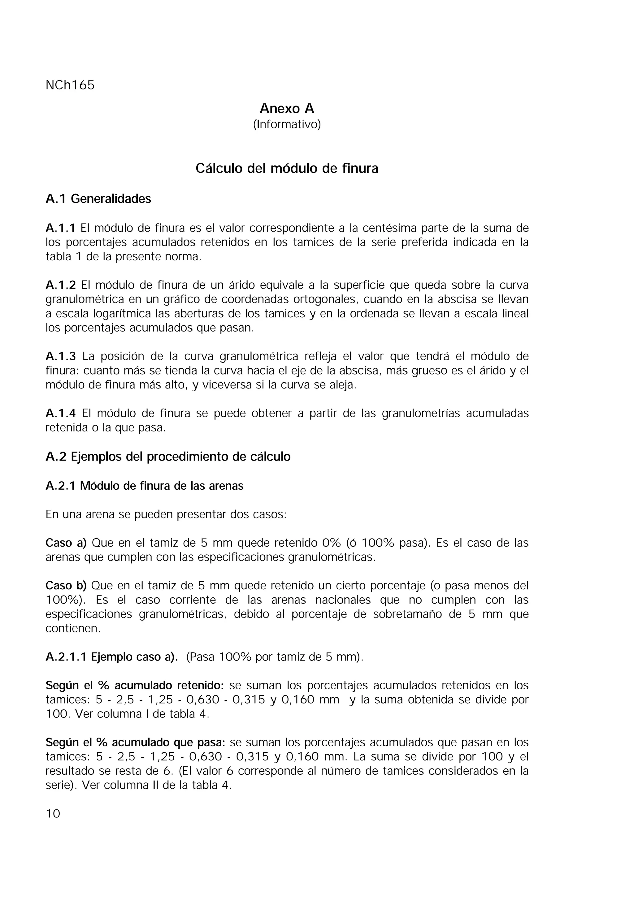 NCh165
10
Anexo A
(Informativo)
Cálculo del módulo de finura
A.1 Generalidades
A.1.1 El módulo de finura es el valor correspondiente a la centésima parte de la suma de
los porcentajes acumulados retenidos en los tamices de la serie preferida indicada en la
tabla 1 de la presente norma.
A.1.2 El módulo de finura de un árido equivale a la superficie que queda sobre la curva
granulométrica en un gráfico de coordenadas ortogonales, cuando en la abscisa se llevan
a escala logarítmica las aberturas de los tamices y en la ordenada se llevan a escala lineal
los porcentajes acumulados que pasan.
A.1.3 La posición de la curva granulométrica refleja el valor que tendrá el módulo de
finura: cuanto más se tienda la curva hacia el eje de la abscisa, más grueso es el árido y el
módulo de finura más alto, y viceversa si la curva se aleja.
A.1.4 El módulo de finura se puede obtener a partir de las granulometrías acumuladas
retenida o la que pasa.
A.2 Ejemplos del procedimiento de cálculo
A.2.1 Módulo de finura de las arenas
En una arena se pueden presentar dos casos:
Caso a) Que en el tamiz de 5 mm quede retenido 0% (ó 100% pasa). Es el caso de las
arenas que cumplen con las especificaciones granulométricas.
Caso b) Que en el tamiz de 5 mm quede retenido un cierto porcentaje (o pasa menos del
100%). Es el caso corriente de las arenas nacionales que no cumplen con las
especificaciones granulométricas, debido al porcentaje de sobretamaño de 5 mm que
contienen.
A.2.1.1 Ejemplo caso a). (Pasa 100% por tamiz de 5 mm).
Según el % acumulado retenido: se suman los porcentajes acumulados retenidos en los
tamices: 5 - 2,5 - 1,25 - 0,630 - 0,315 y 0,160 mm y la suma obtenida se divide por
100. Ver columna I de tabla 4.
Según el % acumulado que pasa: se suman los porcentajes acumulados que pasan en los
tamices: 5 - 2,5 - 1,25 - 0,630 - 0,315 y 0,160 mm. La suma se divide por 100 y el
resultado se resta de 6. (El valor 6 corresponde al número de tamices considerados en la
serie). Ver columna II de la tabla 4.
 