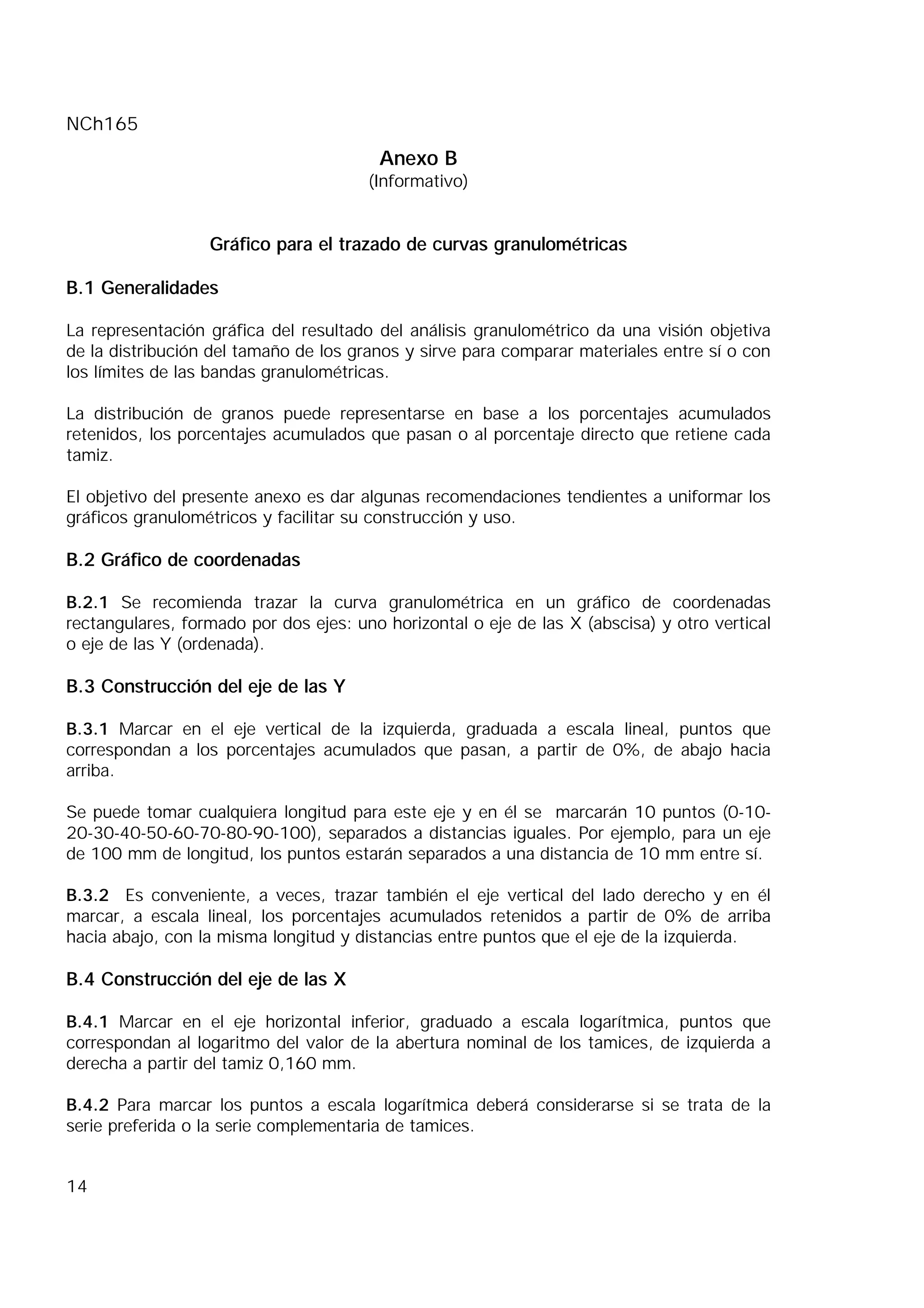 NCh165
14
Anexo B
(Informativo)
Gráfico para el trazado de curvas granulométricas
B.1 Generalidades
La representación gráfica del resultado del análisis granulométrico da una visión objetiva
de la distribución del tamaño de los granos y sirve para comparar materiales entre sí o con
los límites de las bandas granulométricas.
La distribución de granos puede representarse en base a los porcentajes acumulados
retenidos, los porcentajes acumulados que pasan o al porcentaje directo que retiene cada
tamiz.
El objetivo del presente anexo es dar algunas recomendaciones tendientes a uniformar los
gráficos granulométricos y facilitar su construcción y uso.
B.2 Gráfico de coordenadas
B.2.1 Se recomienda trazar la curva granulométrica en un gráfico de coordenadas
rectangulares, formado por dos ejes: uno horizontal o eje de las X (abscisa) y otro vertical
o eje de las Y (ordenada).
B.3 Construcción del eje de las Y
B.3.1 Marcar en el eje vertical de la izquierda, graduada a escala lineal, puntos que
correspondan a los porcentajes acumulados que pasan, a partir de 0%, de abajo hacia
arriba.
Se puede tomar cualquiera longitud para este eje y en él se marcarán 10 puntos (0-10-
20-30-40-50-60-70-80-90-100), separados a distancias iguales. Por ejemplo, para un eje
de 100 mm de longitud, los puntos estarán separados a una distancia de 10 mm entre sí.
B.3.2 Es conveniente, a veces, trazar también el eje vertical del lado derecho y en él
marcar, a escala lineal, los porcentajes acumulados retenidos a partir de 0% de arriba
hacia abajo, con la misma longitud y distancias entre puntos que el eje de la izquierda.
B.4 Construcción del eje de las X
B.4.1 Marcar en el eje horizontal inferior, graduado a escala logarítmica, puntos que
correspondan al logaritmo del valor de la abertura nominal de los tamices, de izquierda a
derecha a partir del tamiz 0,160 mm.
B.4.2 Para marcar los puntos a escala logarítmica deberá considerarse si se trata de la
serie preferida o la serie complementaria de tamices.
 
