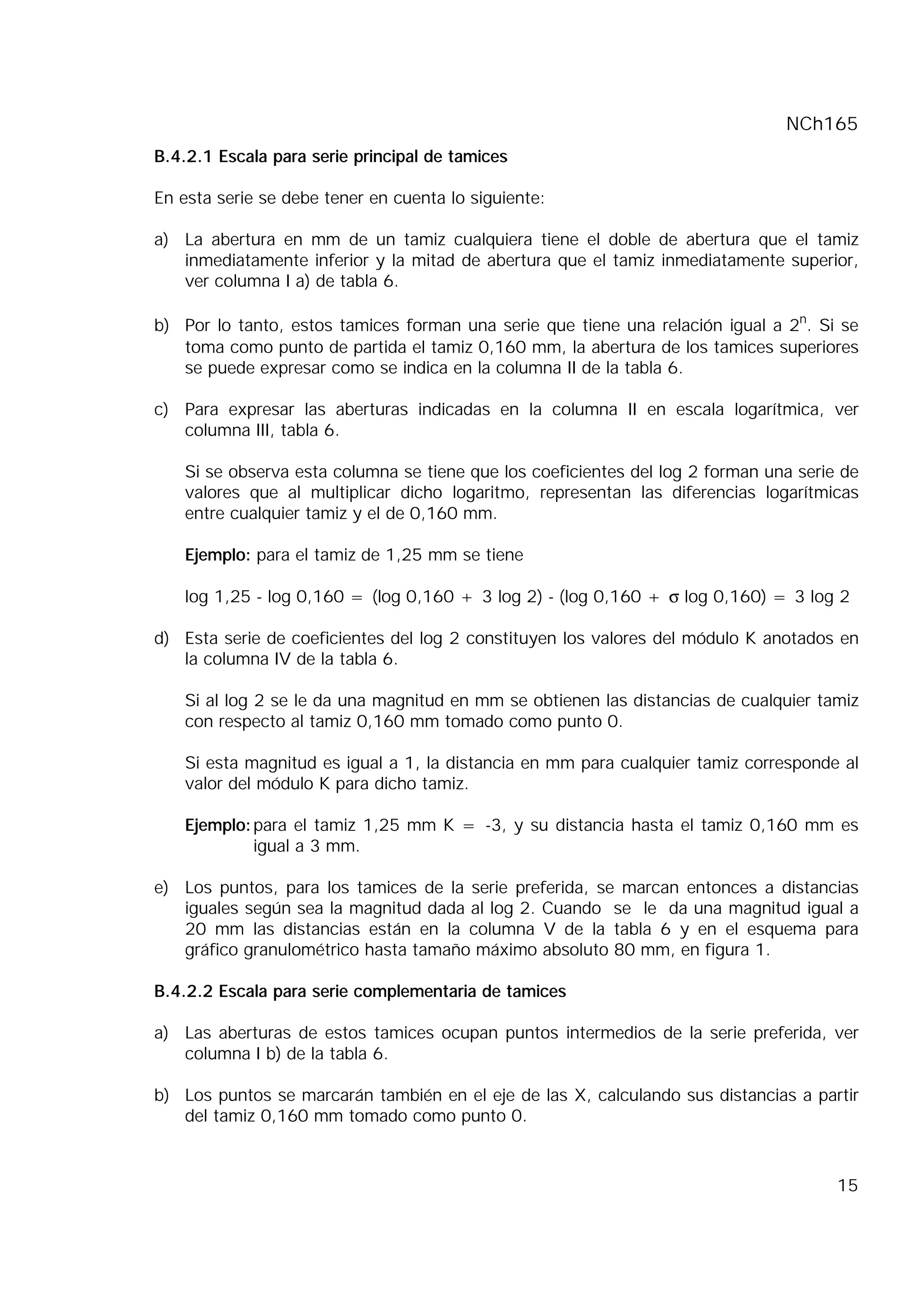 NCh165
15
B.4.2.1 Escala para serie principal de tamices
En esta serie se debe tener en cuenta lo siguiente:
a) La abertura en mm de un tamiz cualquiera tiene el doble de abertura que el tamiz
inmediatamente inferior y la mitad de abertura que el tamiz inmediatamente superior,
ver columna I a) de tabla 6.
b) Por lo tanto, estos tamices forman una serie que tiene una relación igual a 2n
. Si se
toma como punto de partida el tamiz 0,160 mm, la abertura de los tamices superiores
se puede expresar como se indica en la columna II de la tabla 6.
c) Para expresar las aberturas indicadas en la columna II en escala logarítmica, ver
columna III, tabla 6.
Si se observa esta columna se tiene que los coeficientes del log 2 forman una serie de
valores que al multiplicar dicho logaritmo, representan las diferencias logarítmicas
entre cualquier tamiz y el de 0,160 mm.
Ejemplo: para el tamiz de 1,25 mm se tiene
log 1,25 - log 0,160 = (log 0,160 + 3 log 2) - (log 0,160 + σ log 0,160) = 3 log 2
d) Esta serie de coeficientes del log 2 constituyen los valores del módulo K anotados en
la columna IV de la tabla 6.
Si al log 2 se le da una magnitud en mm se obtienen las distancias de cualquier tamiz
con respecto al tamiz 0,160 mm tomado como punto 0.
Si esta magnitud es igual a 1, la distancia en mm para cualquier tamiz corresponde al
valor del módulo K para dicho tamiz.
Ejemplo:para el tamiz 1,25 mm K = -3, y su distancia hasta el tamiz 0,160 mm es
igual a 3 mm.
e) Los puntos, para los tamices de la serie preferida, se marcan entonces a distancias
iguales según sea la magnitud dada al log 2. Cuando se le da una magnitud igual a
20 mm las distancias están en la columna V de la tabla 6 y en el esquema para
gráfico granulométrico hasta tamaño máximo absoluto 80 mm, en figura 1.
B.4.2.2 Escala para serie complementaria de tamices
a) Las aberturas de estos tamices ocupan puntos intermedios de la serie preferida, ver
columna I b) de la tabla 6.
b) Los puntos se marcarán también en el eje de las X, calculando sus distancias a partir
del tamiz 0,160 mm tomado como punto 0.
 