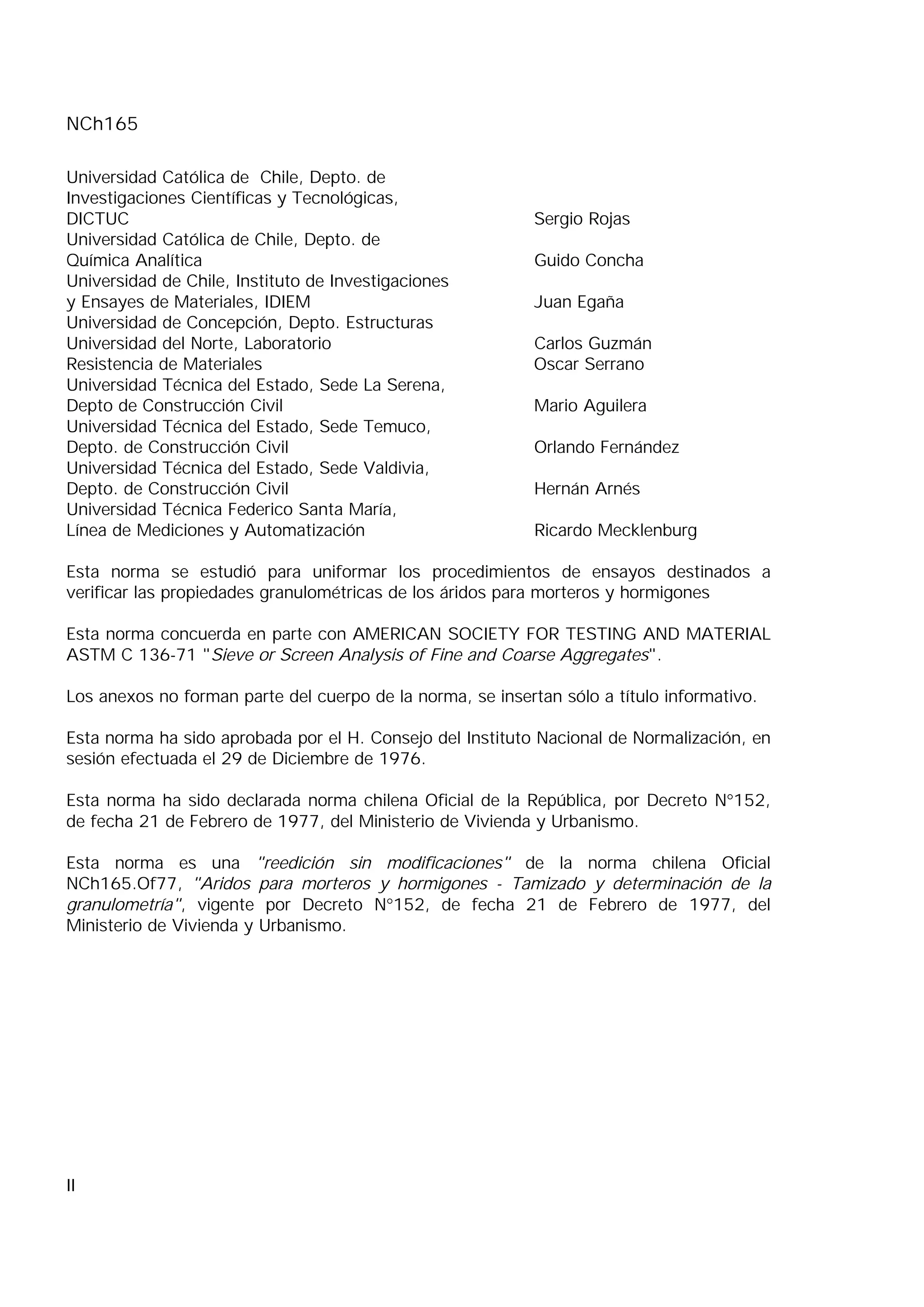 NCh165
II
Universidad Católica de Chile, Depto. de
Investigaciones Científicas y Tecnológicas,
DICTUC Sergio Rojas
Universidad Católica de Chile, Depto. de
Química Analítica Guido Concha
Universidad de Chile, Instituto de Investigaciones
y Ensayes de Materiales, IDIEM Juan Egaña
Universidad de Concepción, Depto. Estructuras
Universidad del Norte, Laboratorio Carlos Guzmán
Resistencia de Materiales Oscar Serrano
Universidad Técnica del Estado, Sede La Serena,
Depto de Construcción Civil Mario Aguilera
Universidad Técnica del Estado, Sede Temuco,
Depto. de Construcción Civil Orlando Fernández
Universidad Técnica del Estado, Sede Valdivia,
Depto. de Construcción Civil Hernán Arnés
Universidad Técnica Federico Santa María,
Línea de Mediciones y Automatización Ricardo Mecklenburg
Esta norma se estudió para uniformar los procedimientos de ensayos destinados a
verificar las propiedades granulométricas de los áridos para morteros y hormigones
Esta norma concuerda en parte con AMERICAN SOCIETY FOR TESTING AND MATERIAL
ASTM C 136-71 "Sieve or Screen Analysis of Fine and Coarse Aggregates".
Los anexos no forman parte del cuerpo de la norma, se insertan sólo a título informativo.
Esta norma ha sido aprobada por el H. Consejo del Instituto Nacional de Normalización, en
sesión efectuada el 29 de Diciembre de 1976.
Esta norma ha sido declarada norma chilena Oficial de la República, por Decreto N°152,
de fecha 21 de Febrero de 1977, del Ministerio de Vivienda y Urbanismo.
Esta norma es una "reedición sin modificaciones" de la norma chilena Oficial
NCh165.Of77, "Aridos para morteros y hormigones - Tamizado y determinación de la
granulometría", vigente por Decreto N°152, de fecha 21 de Febrero de 1977, del
Ministerio de Vivienda y Urbanismo.
 
