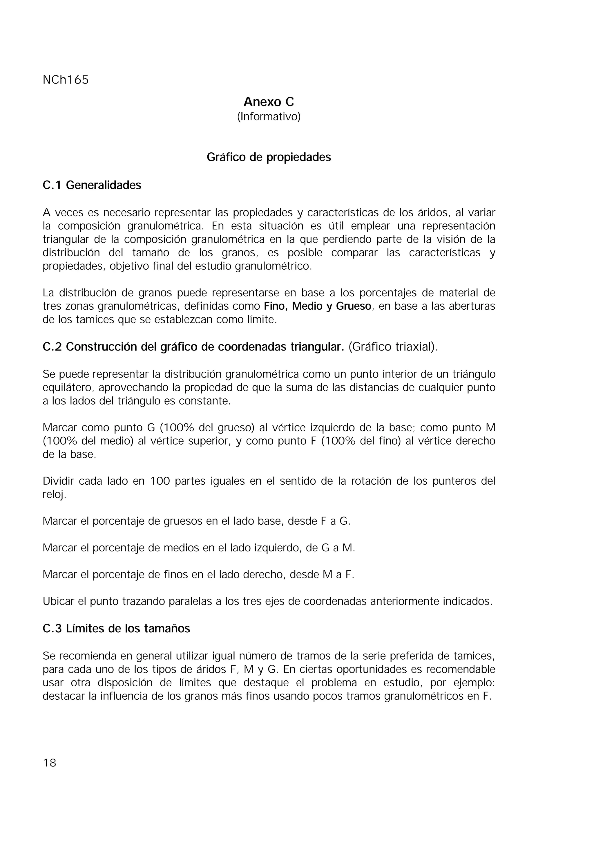 NCh165
18
Anexo C
(Informativo)
Gráfico de propiedades
C.1 Generalidades
A veces es necesario representar las propiedades y características de los áridos, al variar
la composición granulométrica. En esta situación es útil emplear una representación
triangular de la composición granulométrica en la que perdiendo parte de la visión de la
distribución del tamaño de los granos, es posible comparar las características y
propiedades, objetivo final del estudio granulométrico.
La distribución de granos puede representarse en base a los porcentajes de material de
tres zonas granulométricas, definidas como Fino, Medio y Grueso, en base a las aberturas
de los tamices que se establezcan como límite.
C.2 Construcción del gráfico de coordenadas triangular. (Gráfico triaxial).
Se puede representar la distribución granulométrica como un punto interior de un triángulo
equilátero, aprovechando la propiedad de que la suma de las distancias de cualquier punto
a los lados del triángulo es constante.
Marcar como punto G (100% del grueso) al vértice izquierdo de la base; como punto M
(100% del medio) al vértice superior, y como punto F (100% del fino) al vértice derecho
de la base.
Dividir cada lado en 100 partes iguales en el sentido de la rotación de los punteros del
reloj.
Marcar el porcentaje de gruesos en el lado base, desde F a G.
Marcar el porcentaje de medios en el lado izquierdo, de G a M.
Marcar el porcentaje de finos en el lado derecho, desde M a F.
Ubicar el punto trazando paralelas a los tres ejes de coordenadas anteriormente indicados.
C.3 Límites de los tamaños
Se recomienda en general utilizar igual número de tramos de la serie preferida de tamices,
para cada uno de los tipos de áridos F, M y G. En ciertas oportunidades es recomendable
usar otra disposición de límites que destaque el problema en estudio, por ejemplo:
destacar la influencia de los granos más finos usando pocos tramos granulométricos en F.
 