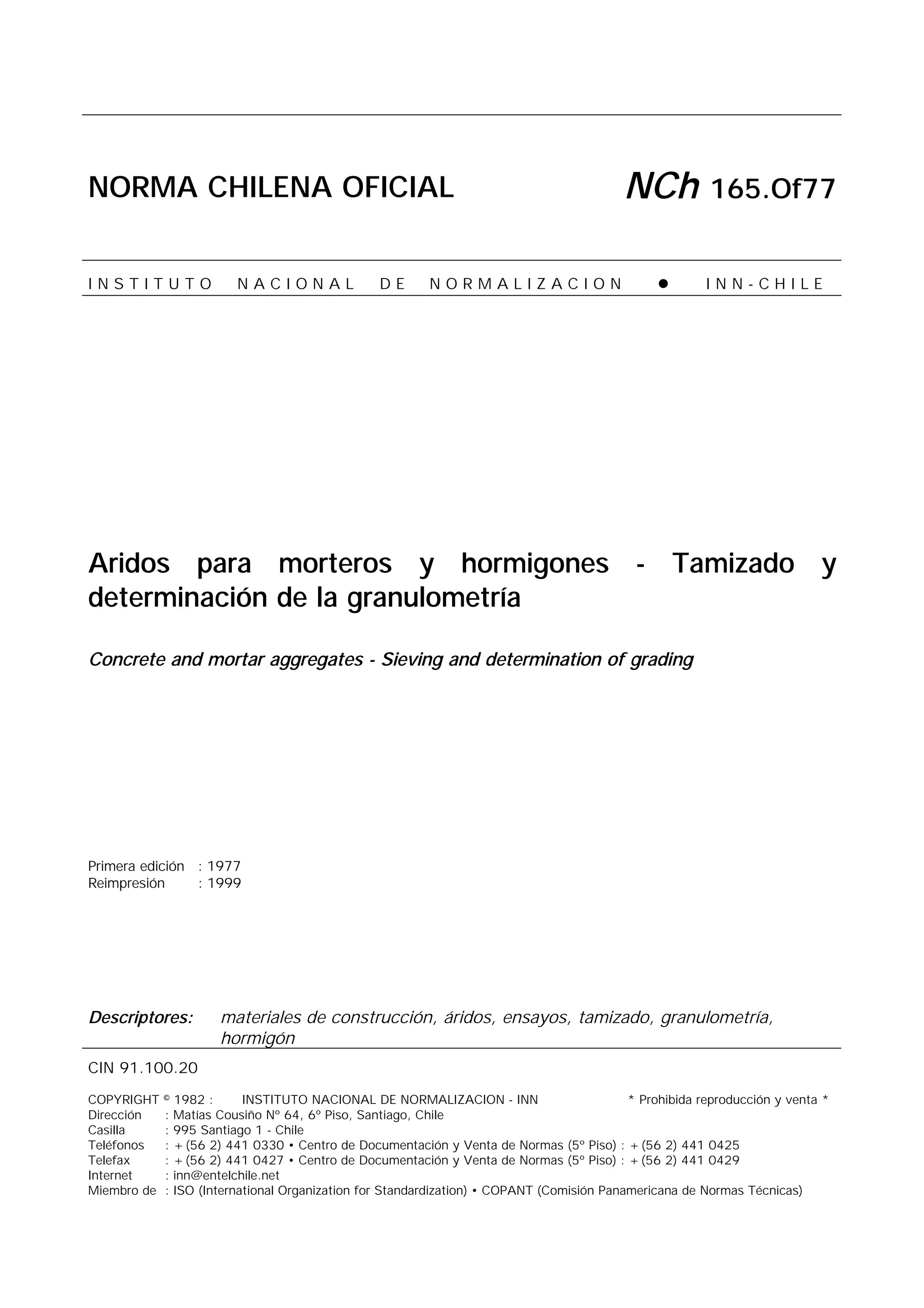 NORMA CHILENA OFICIAL NCh 165.Of77
I N S T I T U T O N A C I O N A L D E N O R M A L I Z A C I O N ! I N N - C H I L E
Aridos para morteros y hormigones - Tamizado y
determinación de la granulometría
Concrete and mortar aggregates - Sieving and determination of grading
Primera edición : 1977
Reimpresión : 1999
Descriptores: materiales de construcción, áridos, ensayos, tamizado, granulometría,
hormigón
CIN 91.100.20
COPYRIGHT © 1982 : INSTITUTO NACIONAL DE NORMALIZACION - INN * Prohibida reproducción y venta *
Dirección : Matías Cousiño Nº 64, 6º Piso, Santiago, Chile
Casilla : 995 Santiago 1 - Chile
Teléfonos : +(56 2) 441 0330 • Centro de Documentación y Venta de Normas (5º Piso) : +(56 2) 441 0425
Telefax : +(56 2) 441 0427 • Centro de Documentación y Venta de Normas (5º Piso) : +(56 2) 441 0429
Internet : inn@entelchile.net
Miembro de : ISO (International Organization for Standardization) • COPANT (Comisión Panamericana de Normas Técnicas)
 