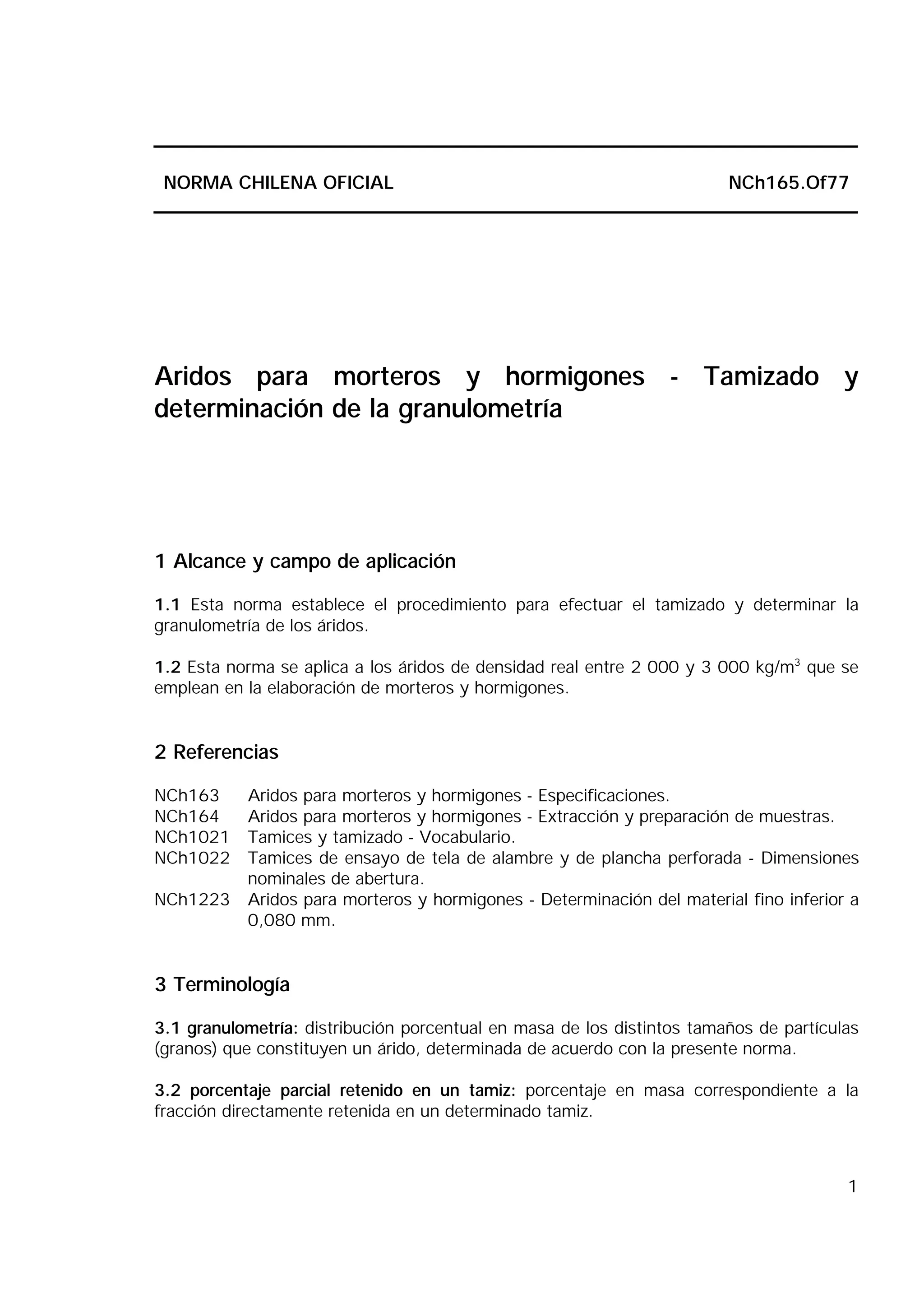 1
NORMA CHILENA OFICIAL NCh165.Of77
Aridos para morteros y hormigones - Tamizado y
determinación de la granulometría
1 Alcance y campo de aplicación
1.1 Esta norma establece el procedimiento para efectuar el tamizado y determinar la
granulometría de los áridos.
1.2 Esta norma se aplica a los áridos de densidad real entre 2 000 y 3 000 kg/m3
que se
emplean en la elaboración de morteros y hormigones.
2 Referencias
NCh163 Aridos para morteros y hormigones - Especificaciones.
NCh164 Aridos para morteros y hormigones - Extracción y preparación de muestras.
NCh1021 Tamices y tamizado - Vocabulario.
NCh1022 Tamices de ensayo de tela de alambre y de plancha perforada - Dimensiones
nominales de abertura.
NCh1223 Aridos para morteros y hormigones - Determinación del material fino inferior a
0,080 mm.
3 Terminología
3.1 granulometría: distribución porcentual en masa de los distintos tamaños de partículas
(granos) que constituyen un árido, determinada de acuerdo con la presente norma.
3.2 porcentaje parcial retenido en un tamiz: porcentaje en masa correspondiente a la
fracción directamente retenida en un determinado tamiz.
 