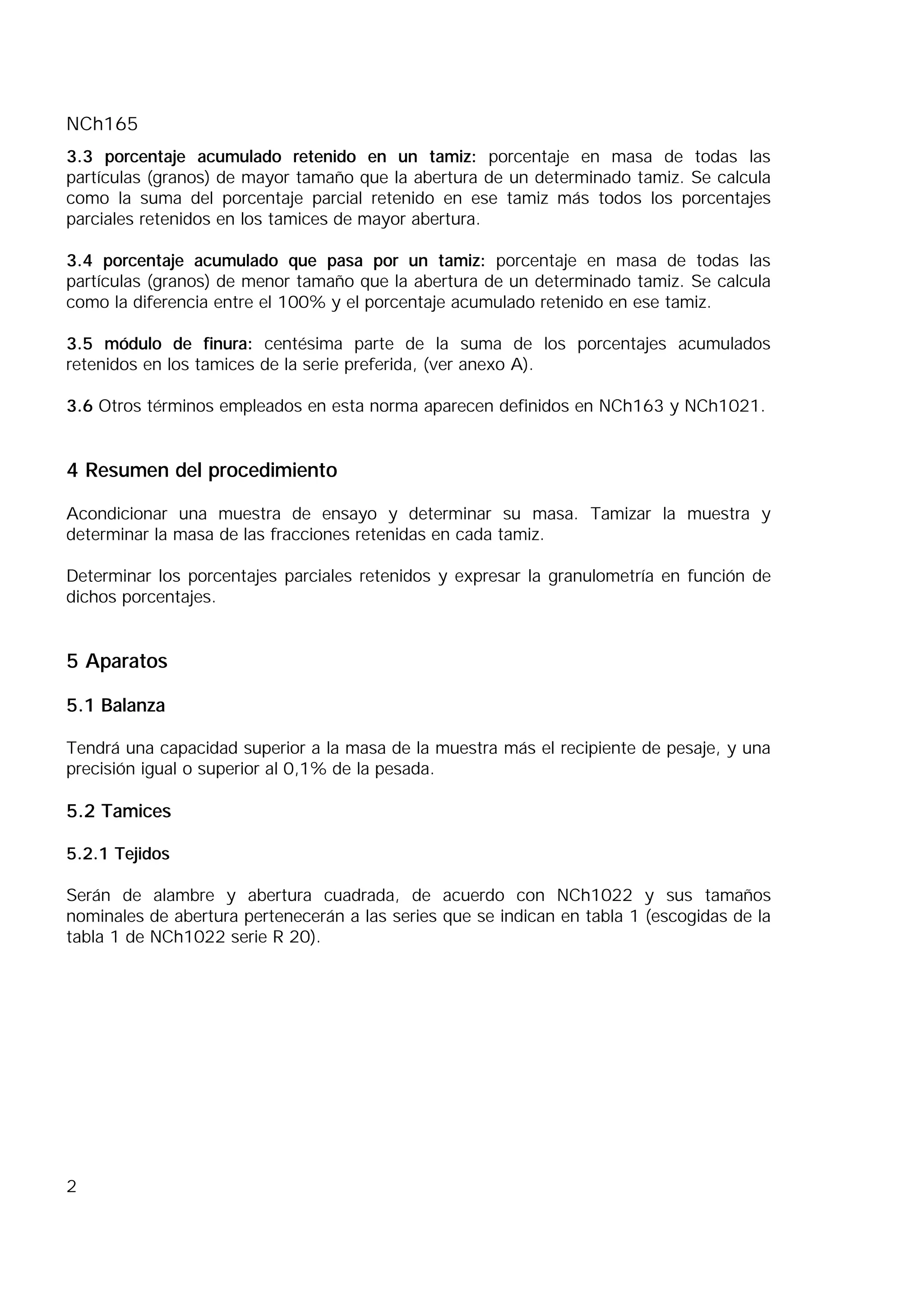 NCh165
2
3.3 porcentaje acumulado retenido en un tamiz: porcentaje en masa de todas las
partículas (granos) de mayor tamaño que la abertura de un determinado tamiz. Se calcula
como la suma del porcentaje parcial retenido en ese tamiz más todos los porcentajes
parciales retenidos en los tamices de mayor abertura.
3.4 porcentaje acumulado que pasa por un tamiz: porcentaje en masa de todas las
partículas (granos) de menor tamaño que la abertura de un determinado tamiz. Se calcula
como la diferencia entre el 100% y el porcentaje acumulado retenido en ese tamiz.
3.5 módulo de finura: centésima parte de la suma de los porcentajes acumulados
retenidos en los tamices de la serie preferida, (ver anexo A).
3.6 Otros términos empleados en esta norma aparecen definidos en NCh163 y NCh1021.
4 Resumen del procedimiento
Acondicionar una muestra de ensayo y determinar su masa. Tamizar la muestra y
determinar la masa de las fracciones retenidas en cada tamiz.
Determinar los porcentajes parciales retenidos y expresar la granulometría en función de
dichos porcentajes.
5 Aparatos
5.1 Balanza
Tendrá una capacidad superior a la masa de la muestra más el recipiente de pesaje, y una
precisión igual o superior al 0,1% de la pesada.
5.2 Tamices
5.2.1 Tejidos
Serán de alambre y abertura cuadrada, de acuerdo con NCh1022 y sus tamaños
nominales de abertura pertenecerán a las series que se indican en tabla 1 (escogidas de la
tabla 1 de NCh1022 serie R 20).
 