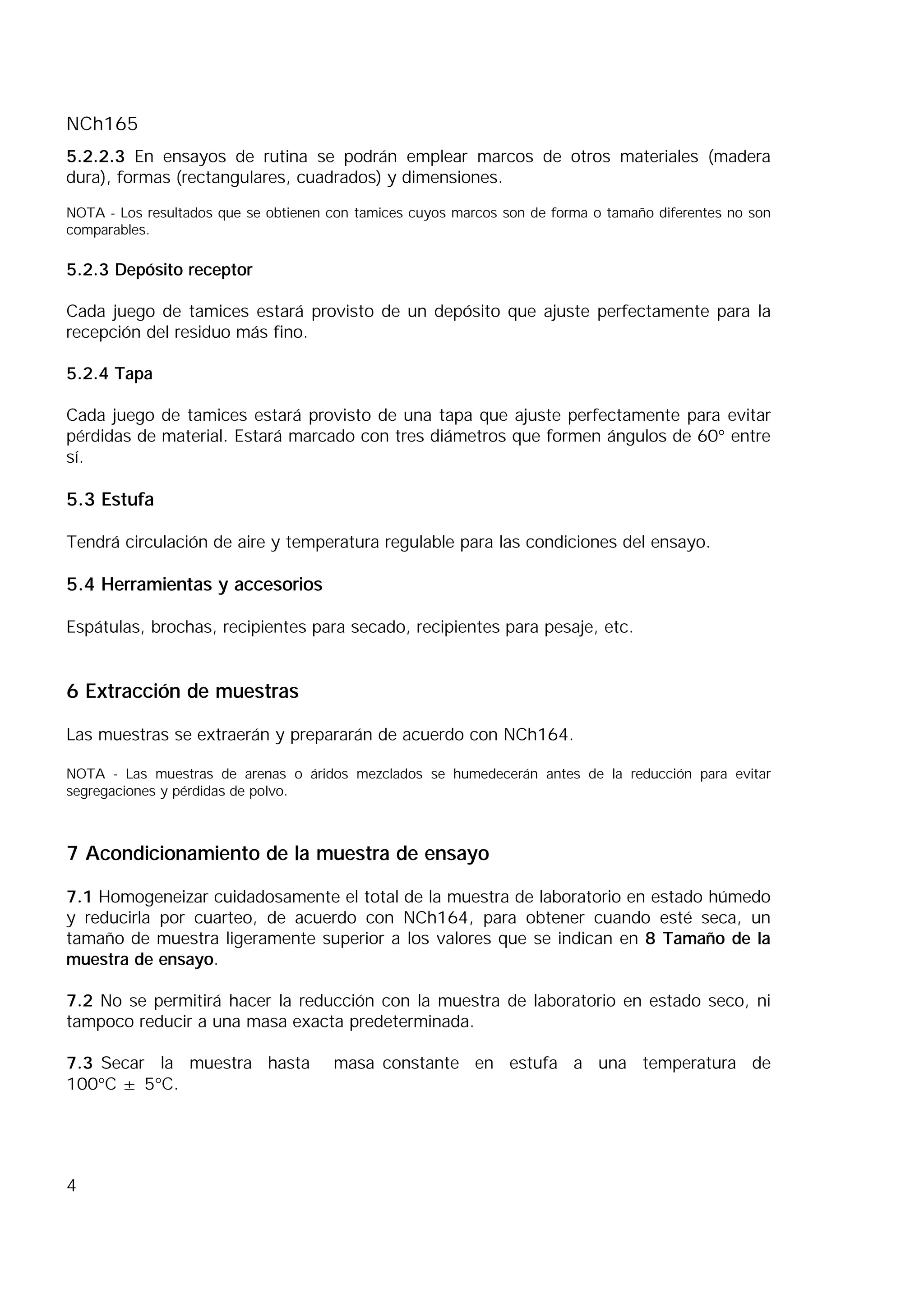 NCh165
4
5.2.2.3 En ensayos de rutina se podrán emplear marcos de otros materiales (madera
dura), formas (rectangulares, cuadrados) y dimensiones.
NOTA - Los resultados que se obtienen con tamices cuyos marcos son de forma o tamaño diferentes no son
comparables.
5.2.3 Depósito receptor
Cada juego de tamices estará provisto de un depósito que ajuste perfectamente para la
recepción del residuo más fino.
5.2.4 Tapa
Cada juego de tamices estará provisto de una tapa que ajuste perfectamente para evitar
pérdidas de material. Estará marcado con tres diámetros que formen ángulos de 60° entre
sí.
5.3 Estufa
Tendrá circulación de aire y temperatura regulable para las condiciones del ensayo.
5.4 Herramientas y accesorios
Espátulas, brochas, recipientes para secado, recipientes para pesaje, etc.
6 Extracción de muestras
Las muestras se extraerán y prepararán de acuerdo con NCh164.
NOTA - Las muestras de arenas o áridos mezclados se humedecerán antes de la reducción para evitar
segregaciones y pérdidas de polvo.
7 Acondicionamiento de la muestra de ensayo
7.1 Homogeneizar cuidadosamente el total de la muestra de laboratorio en estado húmedo
y reducirla por cuarteo, de acuerdo con NCh164, para obtener cuando esté seca, un
tamaño de muestra ligeramente superior a los valores que se indican en 8 Tamaño de la
muestra de ensayo.
7.2 No se permitirá hacer la reducción con la muestra de laboratorio en estado seco, ni
tampoco reducir a una masa exacta predeterminada.
7.3 Secar la muestra hasta masa constante en estufa a una temperatura de
100°C ± 5°C.
 