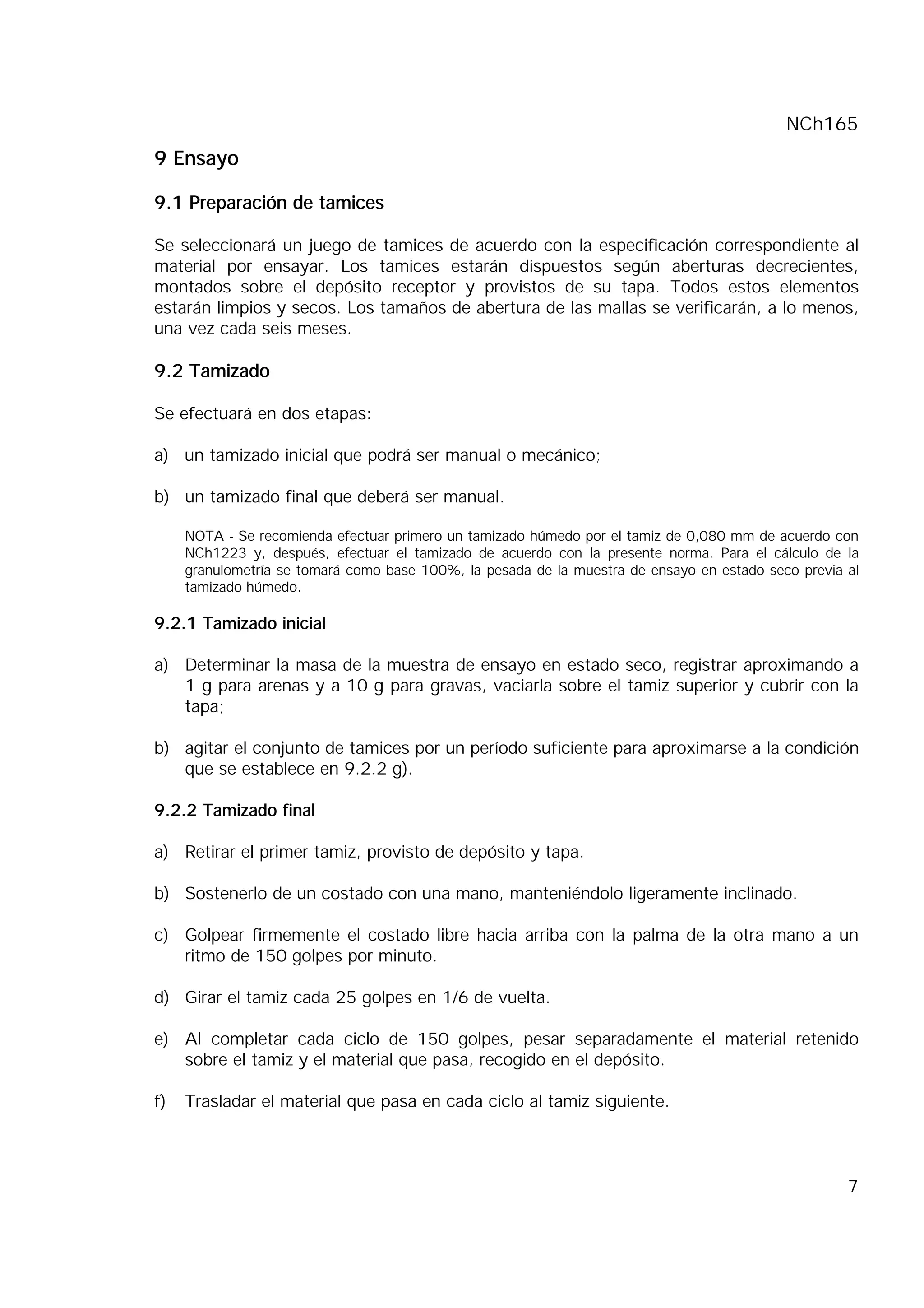 NCh165
7
9 Ensayo
9.1 Preparación de tamices
Se seleccionará un juego de tamices de acuerdo con la especificación correspondiente al
material por ensayar. Los tamices estarán dispuestos según aberturas decrecientes,
montados sobre el depósito receptor y provistos de su tapa. Todos estos elementos
estarán limpios y secos. Los tamaños de abertura de las mallas se verificarán, a lo menos,
una vez cada seis meses.
9.2 Tamizado
Se efectuará en dos etapas:
a) un tamizado inicial que podrá ser manual o mecánico;
b) un tamizado final que deberá ser manual.
NOTA - Se recomienda efectuar primero un tamizado húmedo por el tamiz de 0,080 mm de acuerdo con
NCh1223 y, después, efectuar el tamizado de acuerdo con la presente norma. Para el cálculo de la
granulometría se tomará como base 100%, la pesada de la muestra de ensayo en estado seco previa al
tamizado húmedo.
9.2.1 Tamizado inicial
a) Determinar la masa de la muestra de ensayo en estado seco, registrar aproximando a
1 g para arenas y a 10 g para gravas, vaciarla sobre el tamiz superior y cubrir con la
tapa;
b) agitar el conjunto de tamices por un período suficiente para aproximarse a la condición
que se establece en 9.2.2 g).
9.2.2 Tamizado final
a) Retirar el primer tamiz, provisto de depósito y tapa.
b) Sostenerlo de un costado con una mano, manteniéndolo ligeramente inclinado.
c) Golpear firmemente el costado libre hacia arriba con la palma de la otra mano a un
ritmo de 150 golpes por minuto.
d) Girar el tamiz cada 25 golpes en 1/6 de vuelta.
e) Al completar cada ciclo de 150 golpes, pesar separadamente el material retenido
sobre el tamiz y el material que pasa, recogido en el depósito.
f) Trasladar el material que pasa en cada ciclo al tamiz siguiente.
 