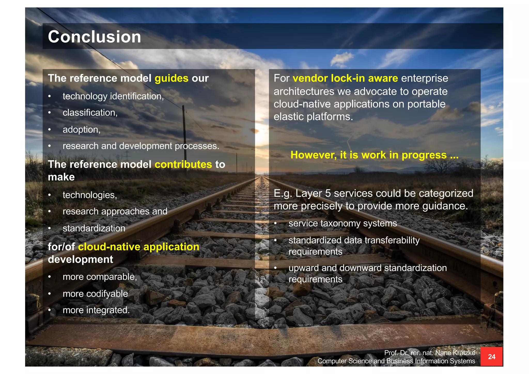 Conclusion
Prof. Dr. rer. nat. Nane Kratzke
Computer Science and Business Information Systems
24
For vendor lock-in aware enterprise
architectures we advocate to operate
cloud-native applications on portable
elastic platforms.
However, it is work in progress ...
E.g. Layer 5 services could be categorized
more precisely to provide more guidance.
• service taxonomy systems
• standardized data transferability
requirements
• upward and downward standardization
requirements
The reference model guides our
• technology identification,
• classification,
• adoption,
• research and development processes.
The reference model contributes to
make
• technologies,
• research approaches and
• standardization
for/of cloud-native application
development
• more comparable,
• more codifyable
• more integrated.
 