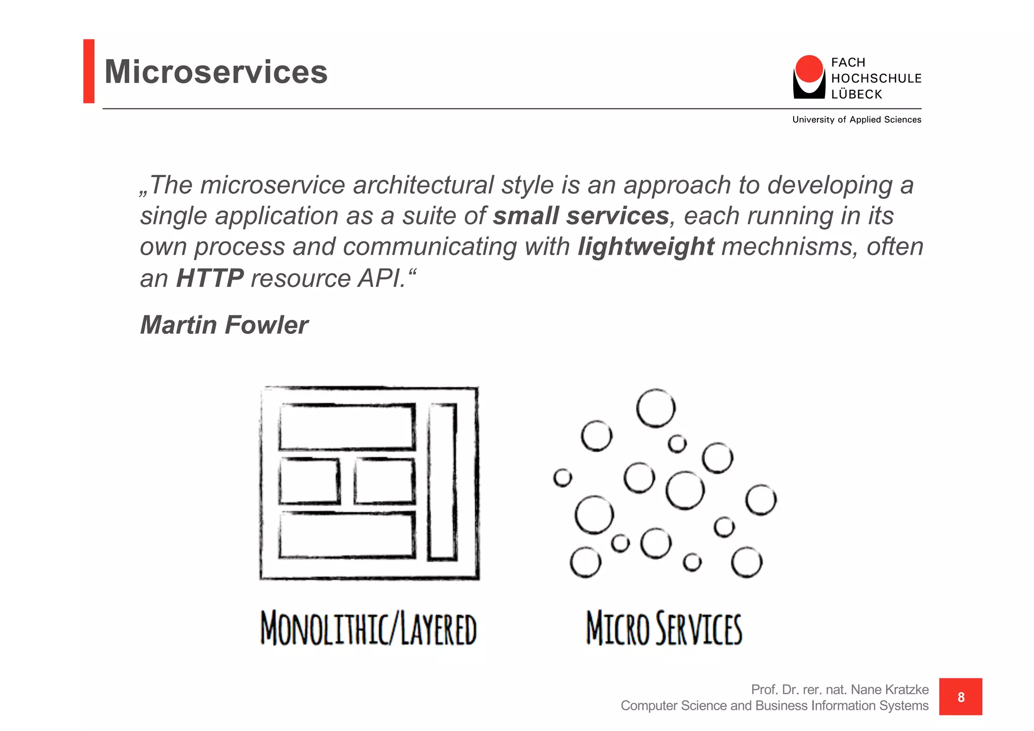 Microservices
Prof. Dr. rer. nat. Nane Kratzke
Computer Science and Business Information Systems
8
„The microservice architectural style is an approach to developing a
single application as a suite of small services, each running in its
own process and communicating with lightweight mechnisms, often
an HTTP resource API.“
Martin Fowler
 