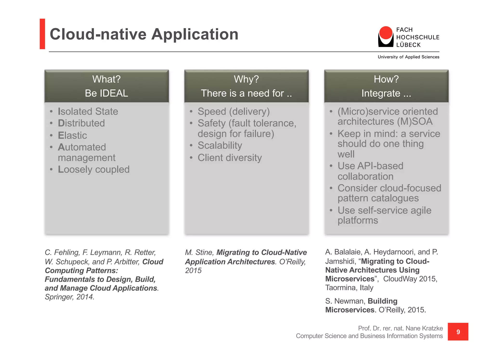 Cloud-native Application
What?
Be IDEAL
• Isolated State
• Distributed
• Elastic
• Automated
management
• Loosely coupled
Why?
There is a need for ..
• Speed (delivery)
• Safety (fault tolerance,
design for failure)
• Scalability
• Client diversity
How?
Integrate ...
• (Micro)service oriented
architectures (M)SOA
• Keep in mind: a service
should do one thing
well
• Use API-based
collaboration
• Consider cloud-focused
pattern catalogues
• Use self-service agile
platforms
Prof. Dr. rer. nat. Nane Kratzke
Computer Science and Business Information Systems
9
C. Fehling, F. Leymann, R. Retter,
W. Schupeck, and P. Arbitter, Cloud
Computing Patterns:
Fundamentals to Design, Build,
and Manage Cloud Applications.
Springer, 2014.
M. Stine, Migrating to Cloud-Native
Application Architectures. O’Reilly,
2015
A. Balalaie, A. Heydarnoori, and P.
Jamshidi, “Migrating to Cloud-
Native Architectures Using
Microservices”, CloudWay 2015,
Taormina, Italy
S. Newman, Building
Microservices. O’Reilly, 2015.
 