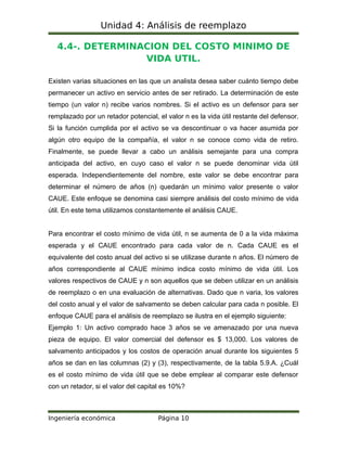 Unidad 4: Análisis de reemplazo
4.4-. DETERMINACION DEL COSTO MINIMO DE
VIDA UTIL.
Existen varias situaciones en las que un analista desea saber cuánto tiempo debe
permanecer un activo en servicio antes de ser retirado. La determinación de este
tiempo (un valor n) recibe varios nombres. Si el activo es un defensor para ser
remplazado por un retador potencial, el valor n es la vida útil restante del defensor.
Si la función cumplida por el activo se va descontinuar o va hacer asumida por
algún otro equipo de la compañía, el valor n se conoce como vida de retiro.
Finalmente, se puede llevar a cabo un análisis semejante para una compra
anticipada del activo, en cuyo caso el valor n se puede denominar vida útil
esperada. Independientemente del nombre, este valor se debe encontrar para
determinar el número de años (n) quedarán un mínimo valor presente o valor
CAUE. Este enfoque se denomina casi siempre análisis del costo mínimo de vida
útil. En este tema utilizamos constantemente el análisis CAUE.
Para encontrar el costo mínimo de vida útil, n se aumenta de 0 a la vida máxima
esperada y el CAUE encontrado para cada valor de n. Cada CAUE es el
equivalente del costo anual del activo si se utilizase durante n años. El número de
años correspondiente al CAUE mínimo indica costo mínimo de vida útil. Los
valores respectivos de CAUE y n son aquellos que se deben utilizar en un análisis
de reemplazo o en una evaluación de alternativas. Dado que n varia, los valores
del costo anual y el valor de salvamento se deben calcular para cada n posible. El
enfoque CAUE para el análisis de reemplazo se ilustra en el ejemplo siguiente:
Ejemplo 1: Un activo comprado hace 3 años se ve amenazado por una nueva
pieza de equipo. El valor comercial del defensor es $ 13,000. Los valores de
salvamento anticipados y los costos de operación anual durante los siguientes 5
años se dan en las columnas (2) y (3), respectivamente, de la tabla 5.9.A. ¿Cuál
es el costo mínimo de vida útil que se debe emplear al comparar este defensor
con un retador, si el valor del capital es 10%?
Ingeniería económica Página 10
 